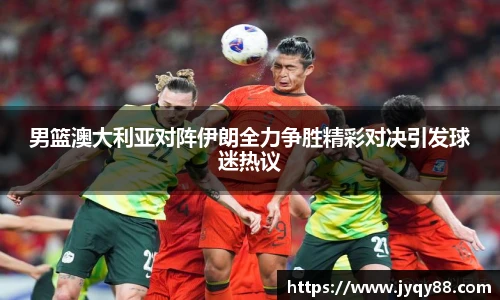 男篮澳大利亚对阵伊朗全力争胜精彩对决引发球迷热议